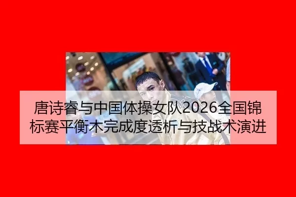 唐诗睿与中国体操女队2026全国锦标赛平衡木完成度透析与技战术演进